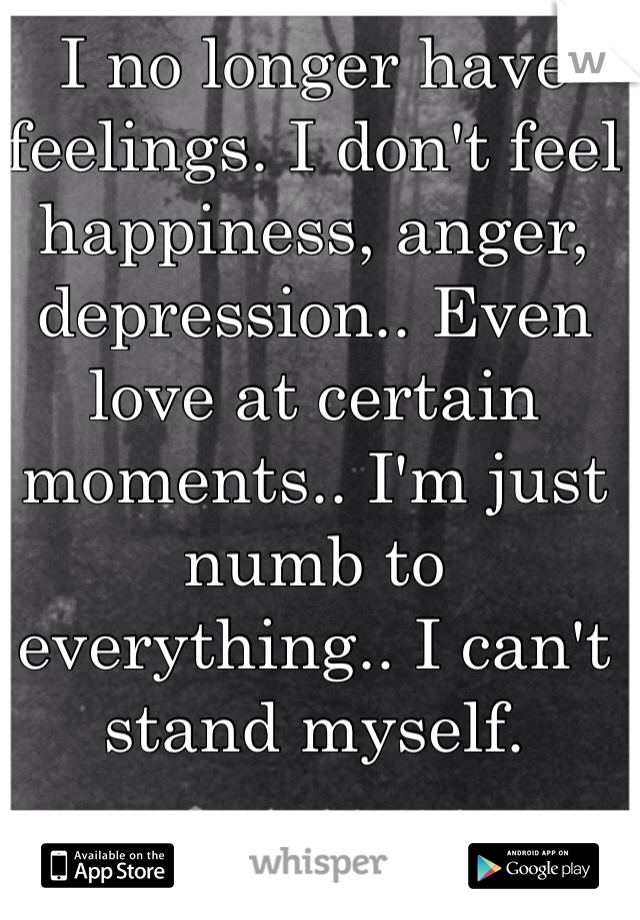 I no longer have feelings. I don't feel happiness, anger, depression.. Even love at certain moments.. I'm just numb to everything.. I can't stand myself.