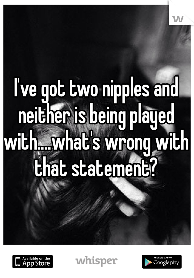 I've got two nipples and neither is being played with....what's wrong with that statement?