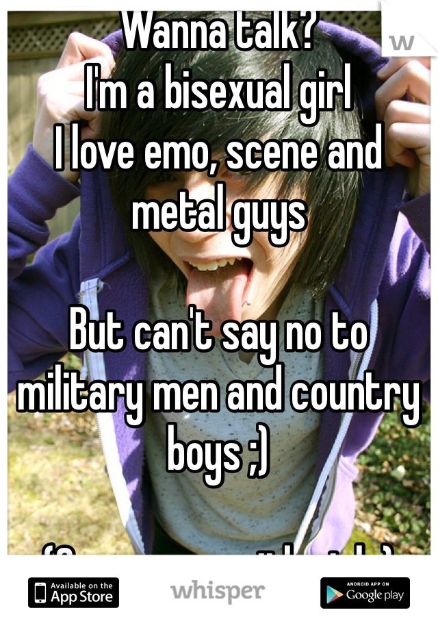 Wanna talk?
I'm a bisexual girl
I love emo, scene and metal guys

But can't say no to military men and country boys ;)

(Same way with girls)
