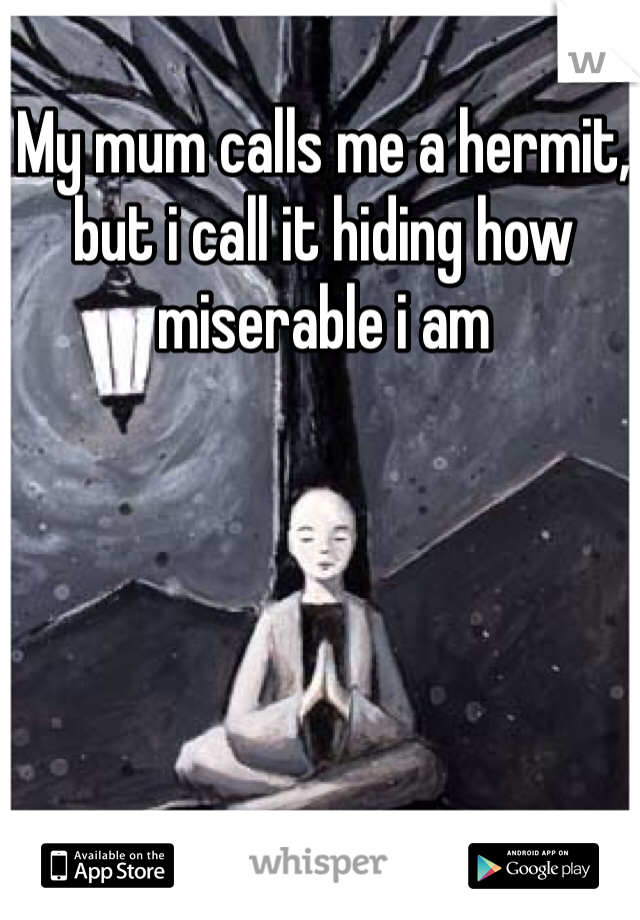 My mum calls me a hermit, but i call it hiding how miserable i am