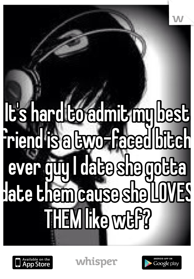 It's hard to admit my best friend is a two-faced bitch ever guy I date she gotta date them cause she LOVES THEM like wtf?