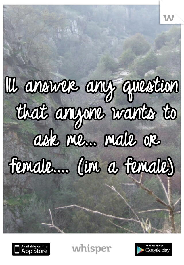 Ill answer any question that anyone wants to ask me... male or female.... (im a female) 