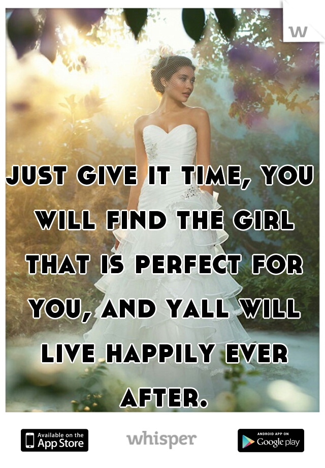 just give it time, you will find the girl that is perfect for you, and yall will live happily ever after.
