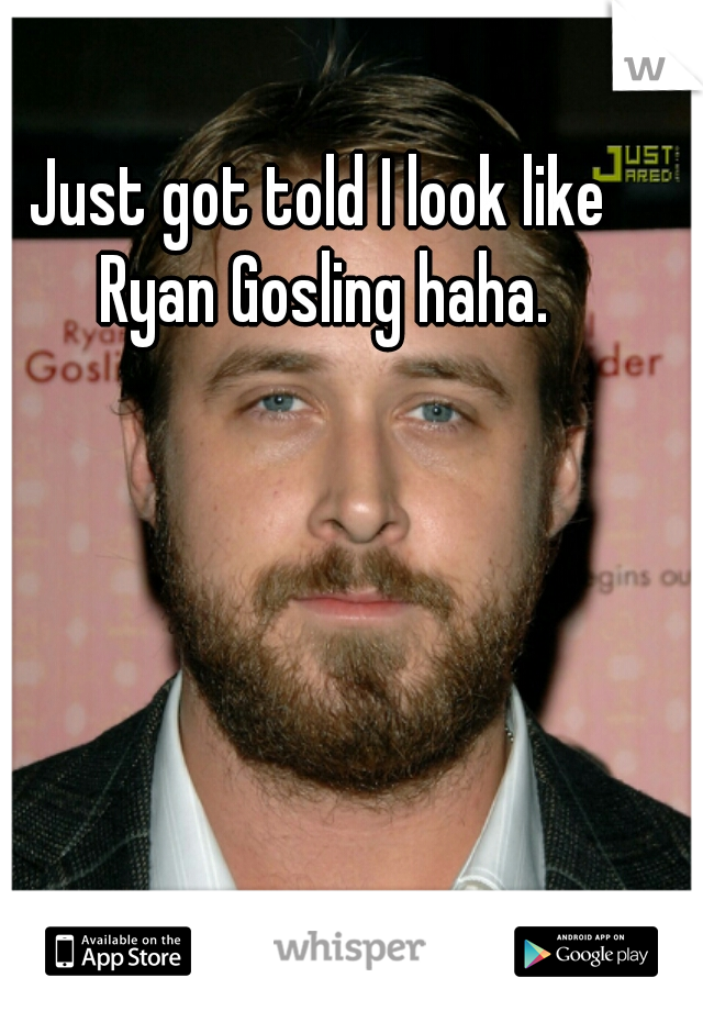 Just got told I look like Ryan Gosling haha.