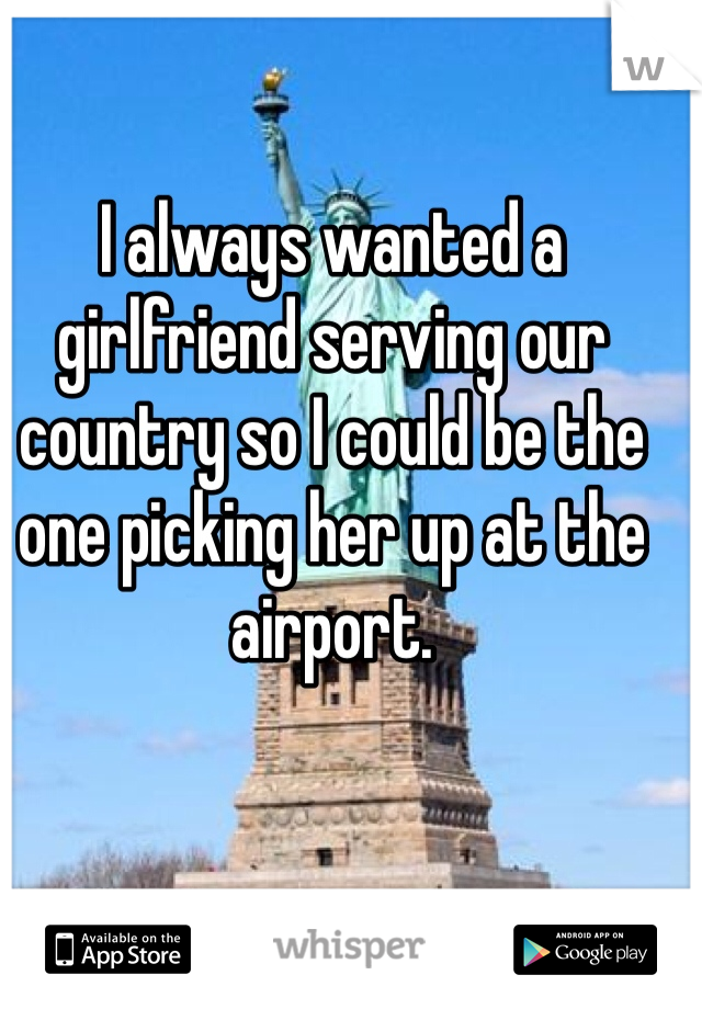 I always wanted a girlfriend serving our country so I could be the one picking her up at the airport. 