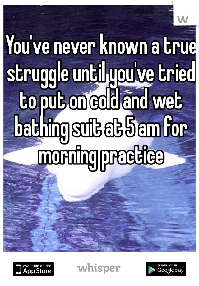 You've never known a true struggle until you've tried to put on cold and wet bathing suit at 5 am for morning practice