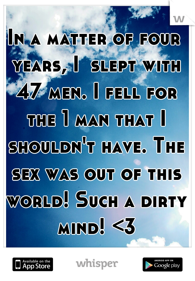 In a matter of four years, I  slept with 47 men. I fell for the 1 man that I shouldn't have. The sex was out of this world! Such a dirty mind! <3