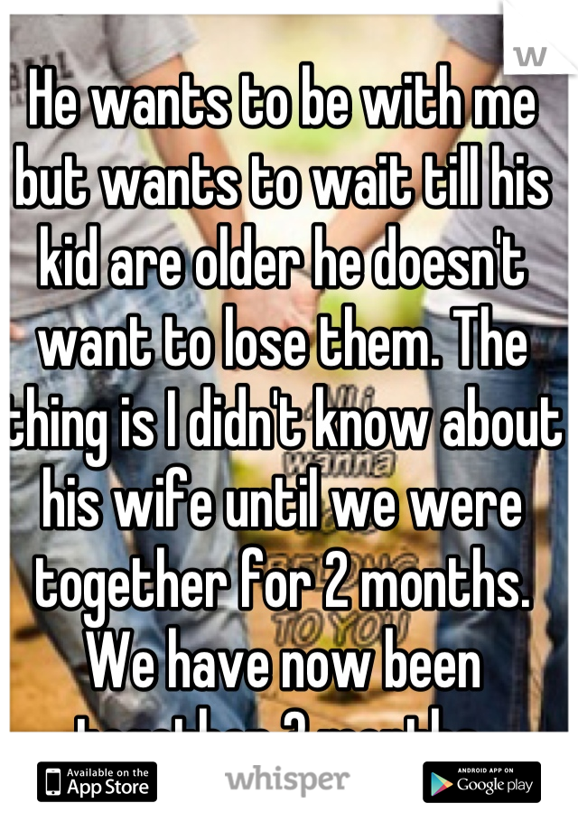 He wants to be with me but wants to wait till his kid are older he doesn't want to lose them. The thing is I didn't know about his wife until we were together for 2 months. We have now been together 3 months.