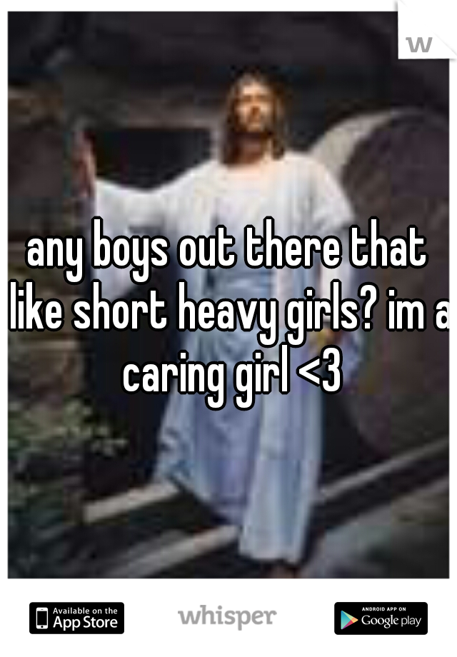 any boys out there that like short heavy girls? im a caring girl <3