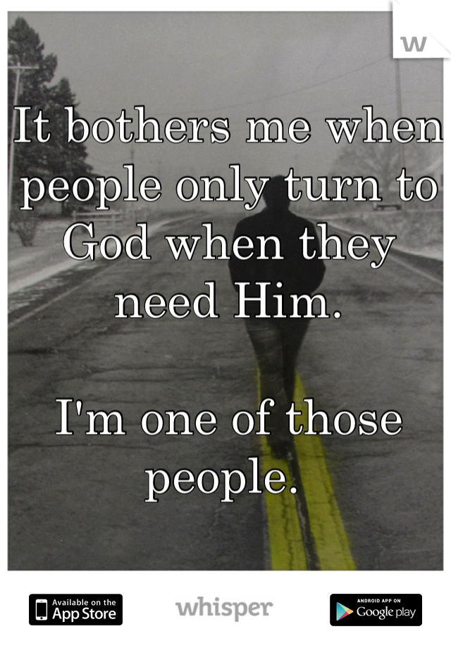 It bothers me when people only turn to God when they need Him. 

I'm one of those people. 