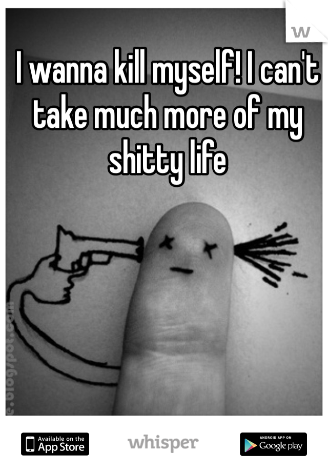 I wanna kill myself! I can't take much more of my shitty life