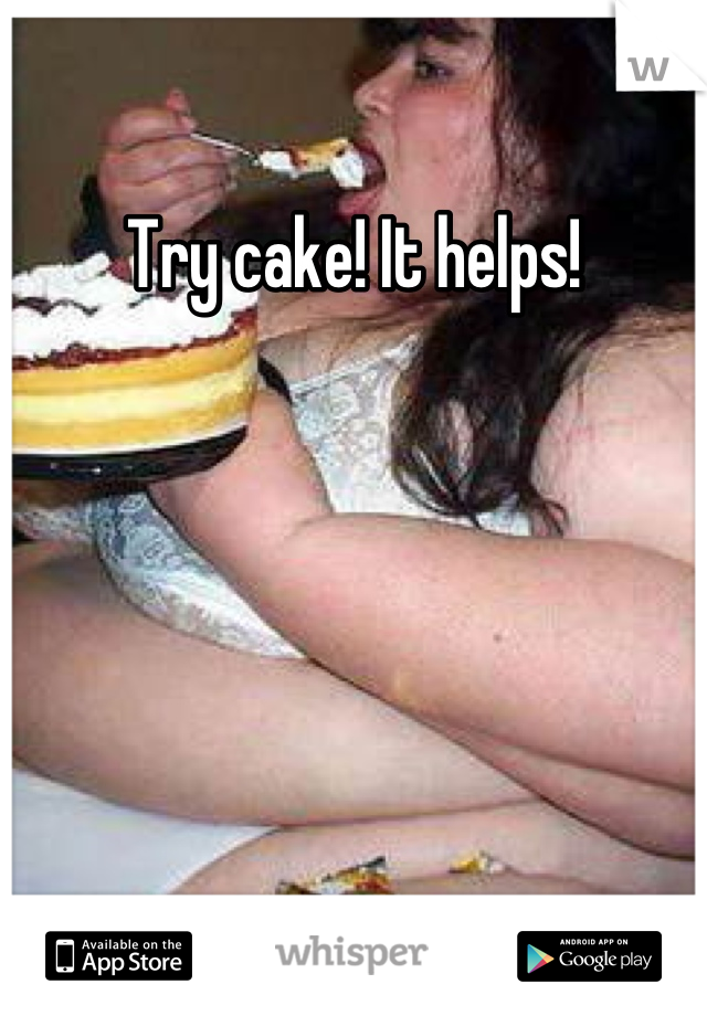 Try cake! It helps!