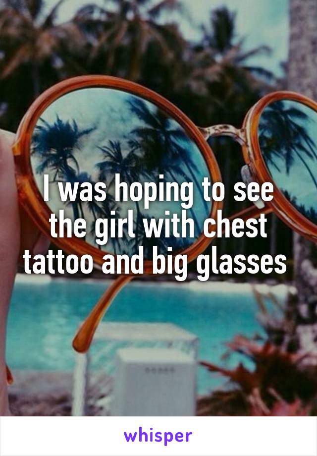 I was hoping to see the girl with chest tattoo and big glasses 
