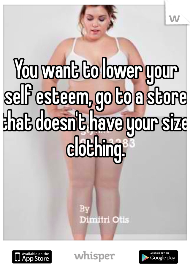 You want to lower your self esteem, go to a store that doesn't have your size clothing. 