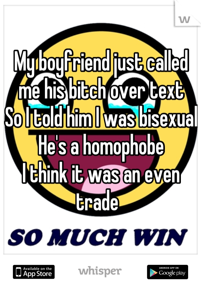 My boyfriend just called me his bitch over text
So I told him I was bisexual 
He's a homophobe 
I think it was an even trade  