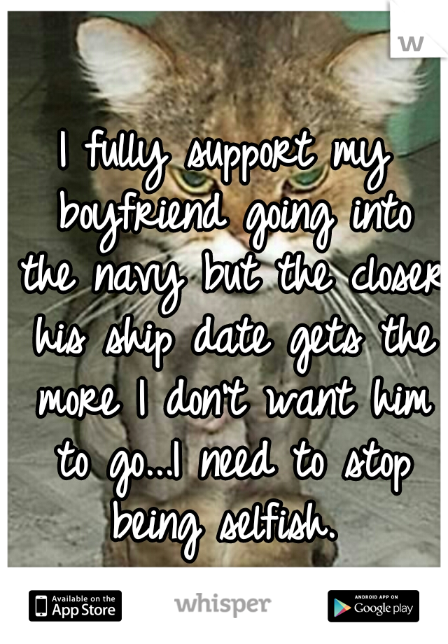I fully support my boyfriend going into the navy but the closer his ship date gets the more I don't want him to go...I need to stop being selfish. 