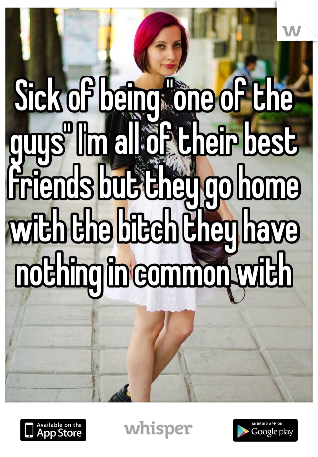 Sick of being "one of the guys" I'm all of their best friends but they go home with the bitch they have nothing in common with 