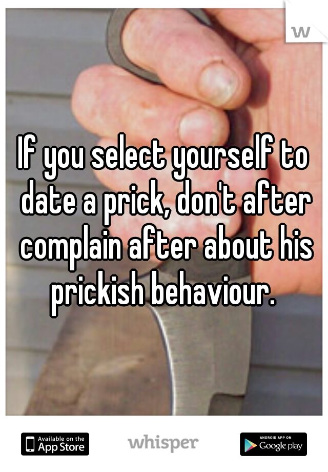 If you select yourself to date a prick, don't after complain after about his prickish behaviour. 