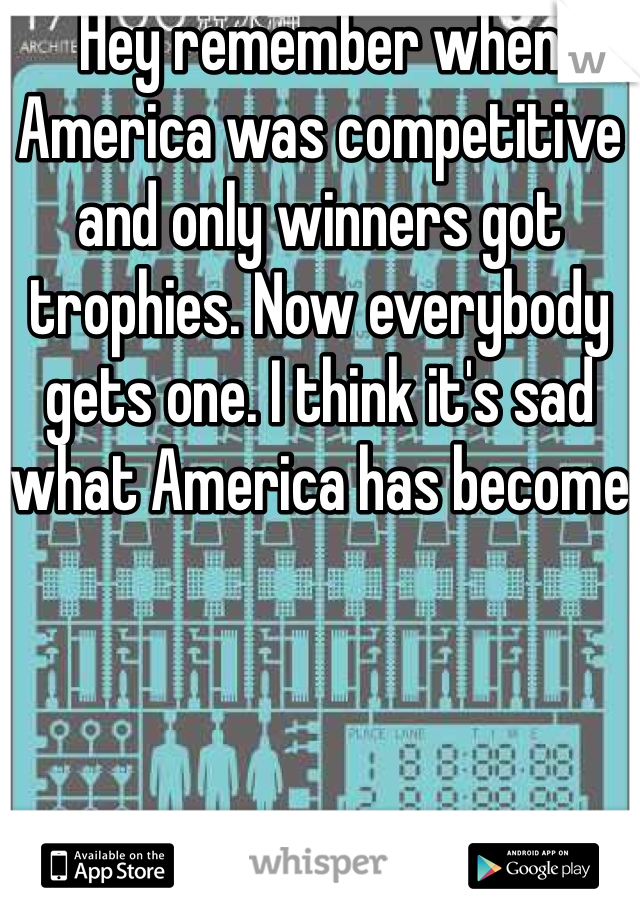 Hey remember when America was competitive and only winners got trophies. Now everybody gets one. I think it's sad what America has become