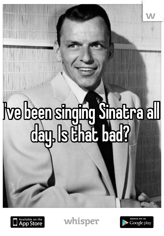 I've been singing Sinatra all day. Is that bad? 