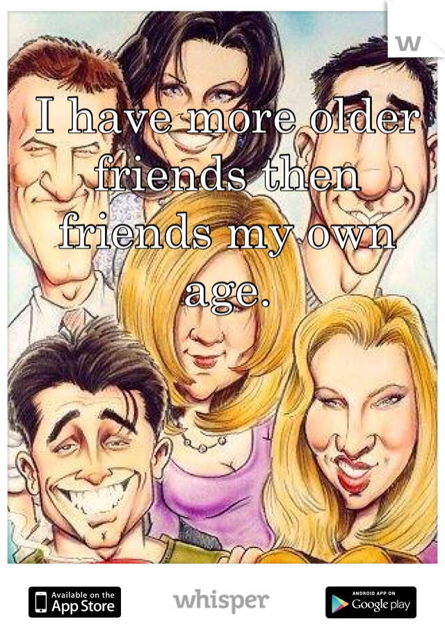 I have more older friends then friends my own age. 