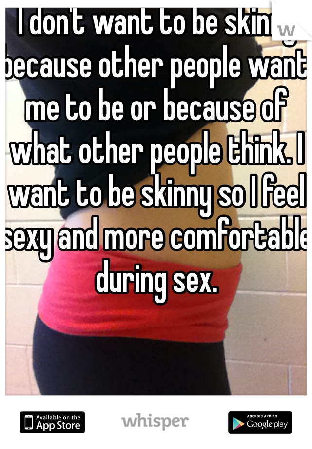 I don't want to be skinny because other people want me to be or because of what other people think. I want to be skinny so I feel sexy and more comfortable during sex. 