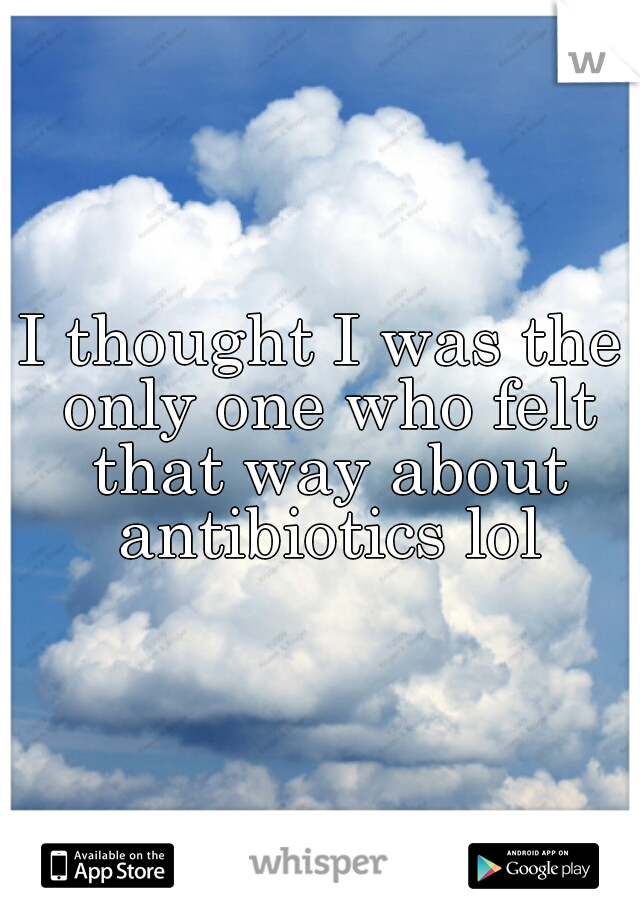 I thought I was the only one who felt that way about antibiotics lol