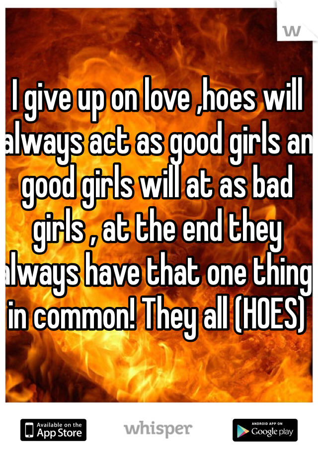 I give up on love ,hoes will always act as good girls an good girls will at as bad girls , at the end they always have that one thing in common! They all (HOES)