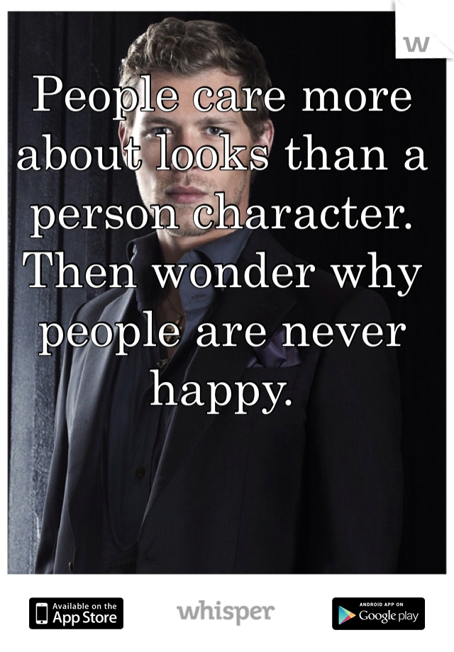 People care more about looks than a person character. Then wonder why people are never happy.