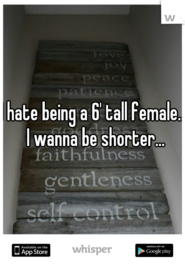 I hate being a 6' tall female..  I wanna be shorter...