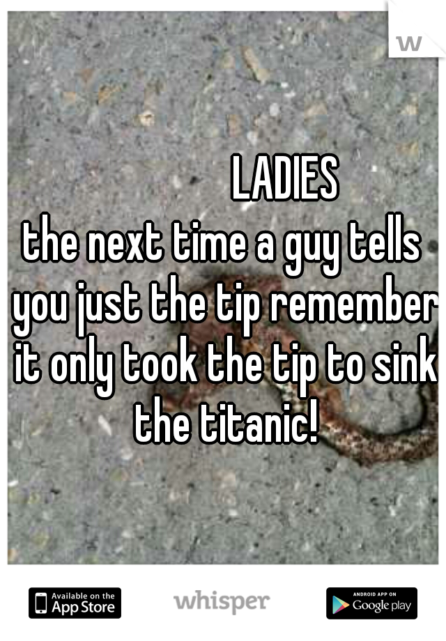               LADIES
the next time a guy tells you just the tip remember it only took the tip to sink the titanic!