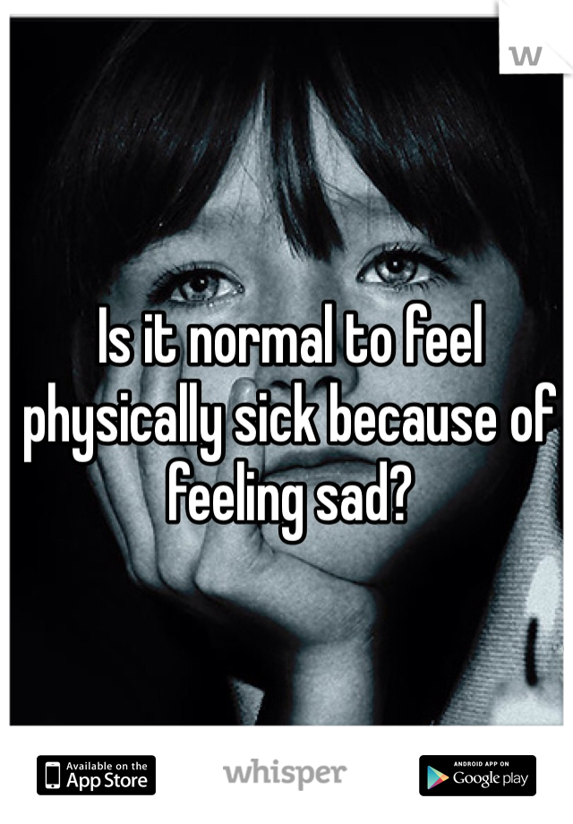 Is it normal to feel physically sick because of feeling sad? 