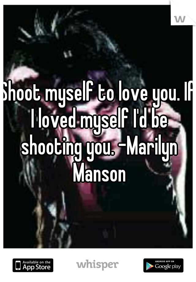 Shoot myself to love you. If I loved myself I'd be shooting you. -Marilyn Manson