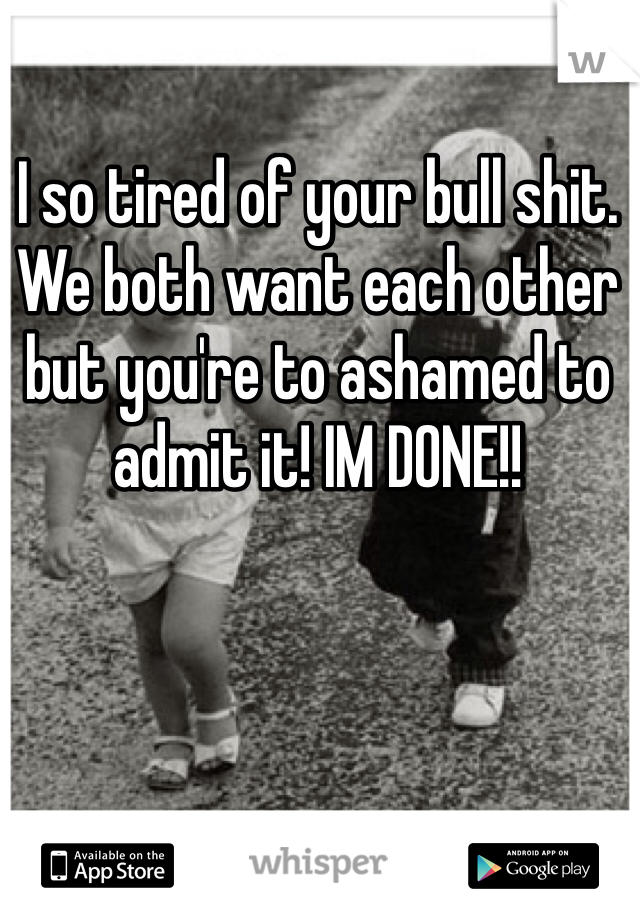 I so tired of your bull shit. We both want each other but you're to ashamed to admit it! IM DONE!! 