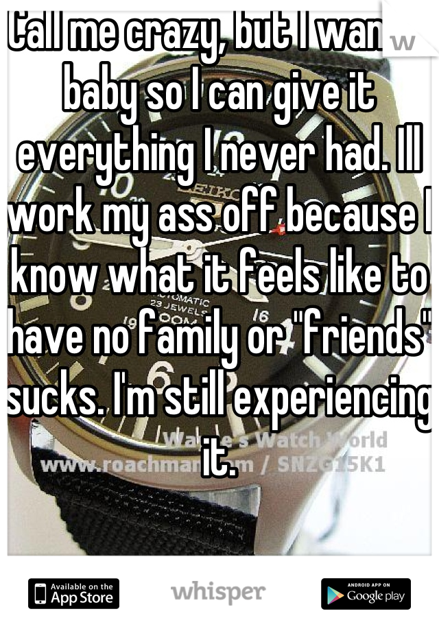 Call me crazy, but I want a baby so I can give it everything I never had. Ill work my ass off because I know what it feels like to have no family or "friends" sucks. I'm still experiencing it.