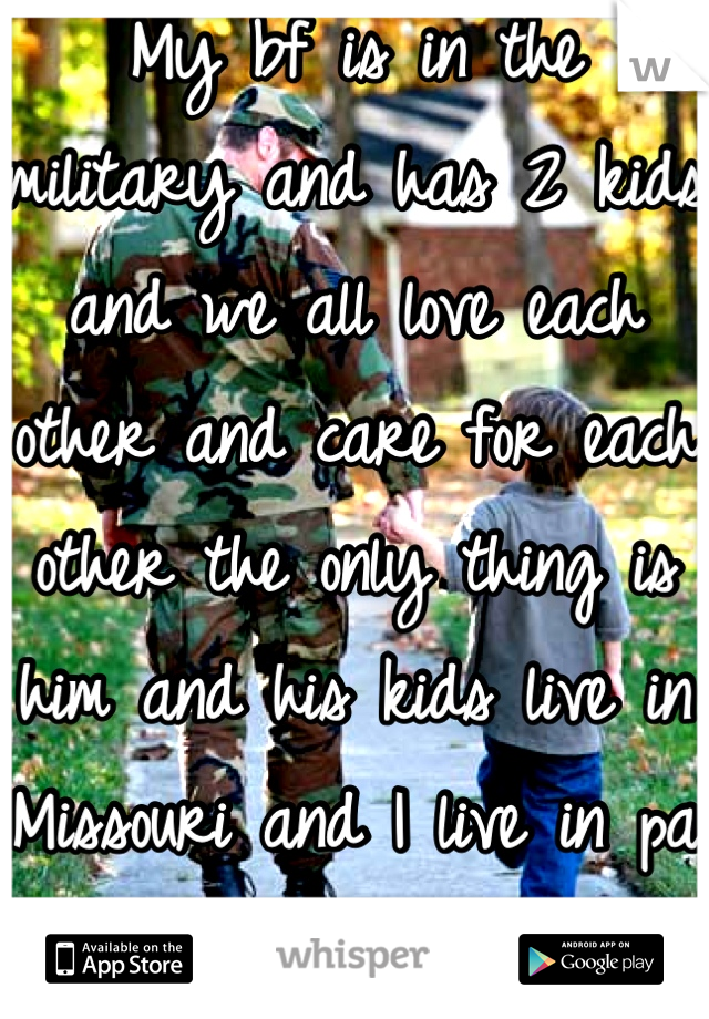 My bf is in the military and has 2 kids and we all love each other and care for each other the only thing is him and his kids live in Missouri and I live in pa right now.