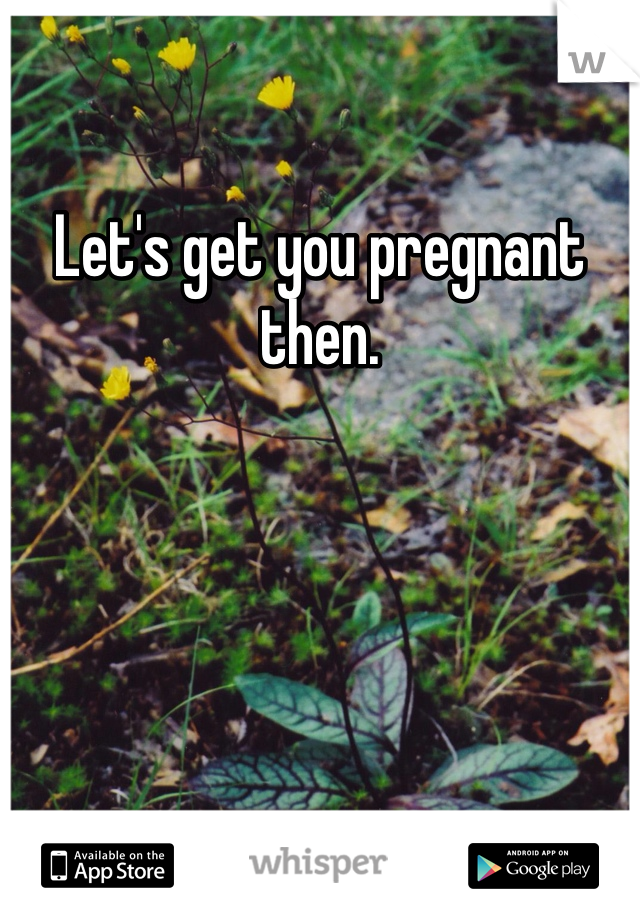 Let's get you pregnant then. 