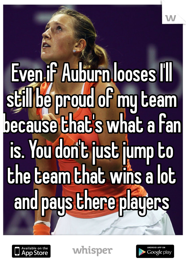 Even if Auburn looses I'll still be proud of my team because that's what a fan is. You don't just jump to the team that wins a lot and pays there players 