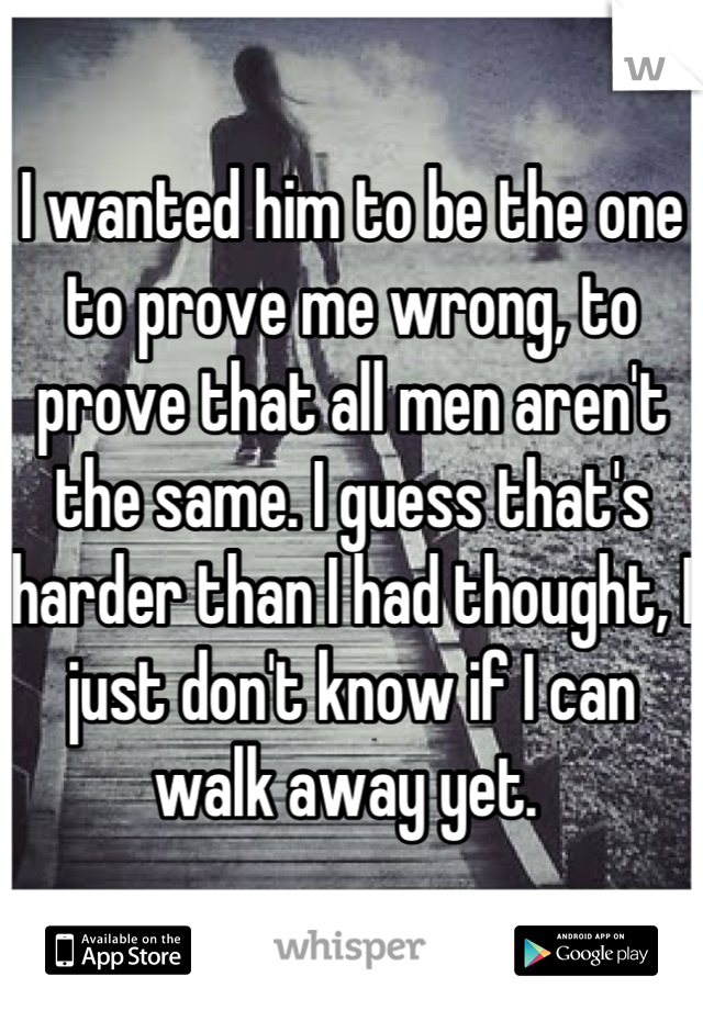 I wanted him to be the one to prove me wrong, to prove that all men aren't the same. I guess that's harder than I had thought, I just don't know if I can walk away yet. 