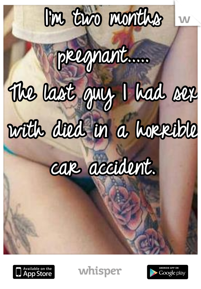 I'm two months pregnant.....
The last guy I had sex with died in a horrible car accident. 