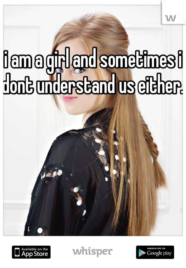 i am a girl and sometimes i dont understand us either. 