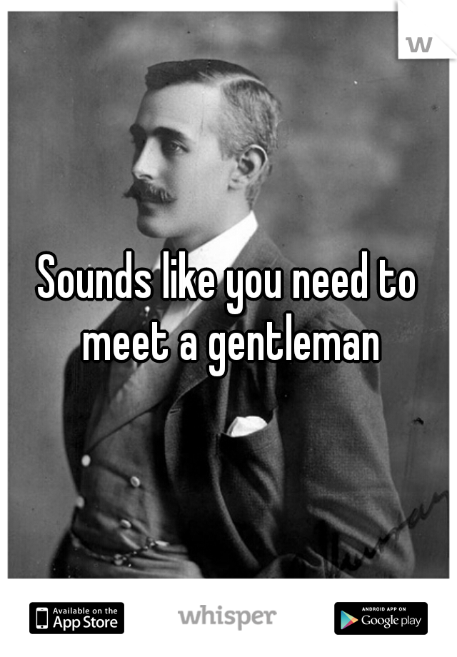 Sounds like you need to meet a gentleman