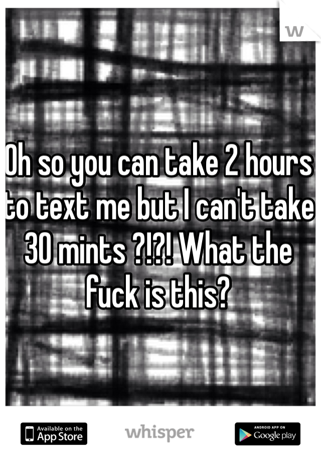 Oh so you can take 2 hours to text me but I can't take 30 mints ?!?! What the fuck is this? 