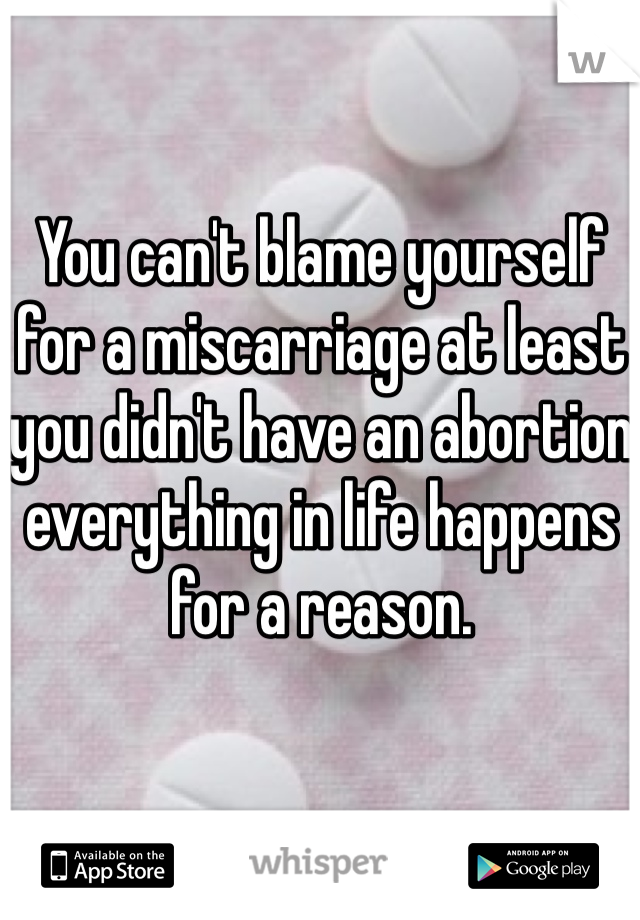 You can't blame yourself for a miscarriage at least you didn't have an abortion everything in life happens for a reason. 
