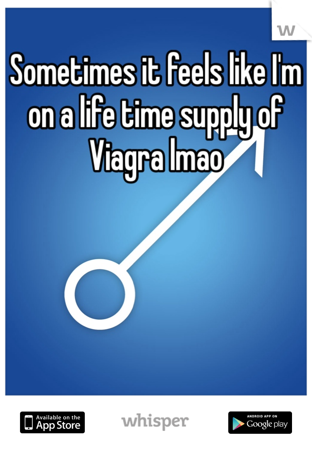 Sometimes it feels like I'm on a life time supply of Viagra lmao