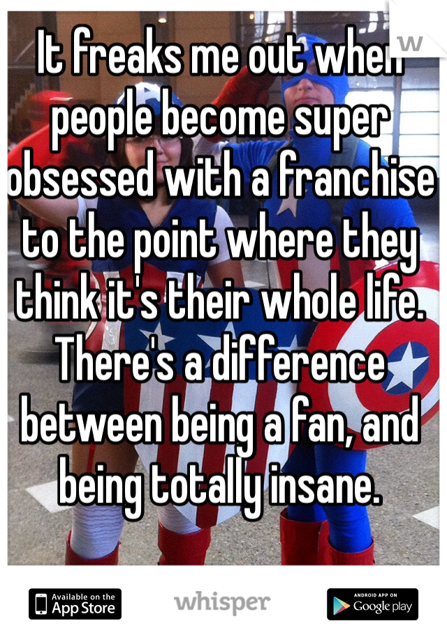 It freaks me out when people become super obsessed with a franchise to the point where they think it's their whole life. There's a difference between being a fan, and being totally insane.