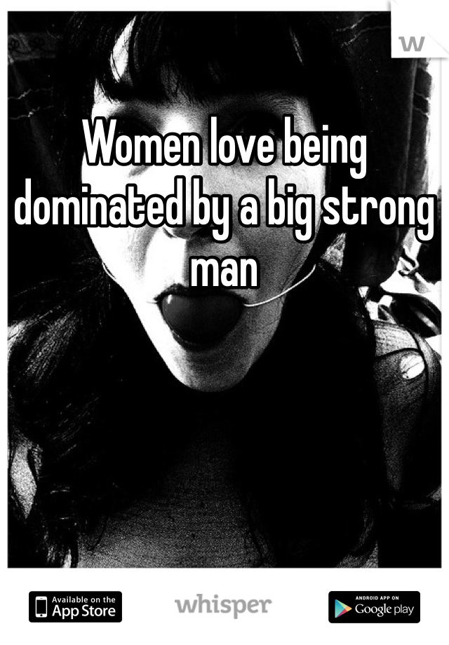 Women love being dominated by a big strong man
