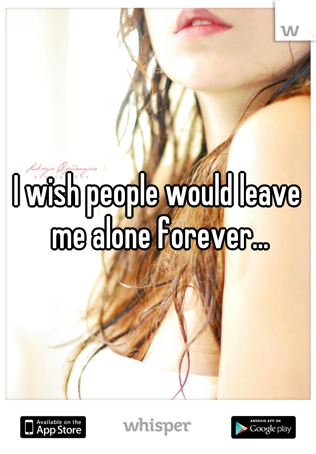 I wish people would leave me alone forever...