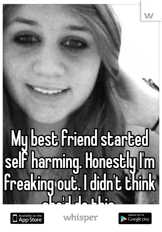 My best friend started self harming. Honestly I'm freaking out. I didn't think she'd do this. 