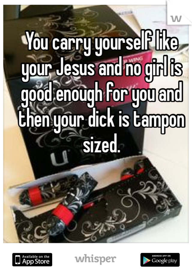 You carry yourself like your Jesus and no girl is good enough for you and then your dick is tampon sized.